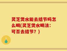 灵芝煲水能去结节吗怎么喝(灵芝煲水喝法：可否去结节？)