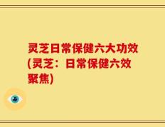 灵芝日常保健六大功效(灵芝：日常保健六效聚焦)
