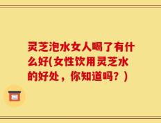 灵芝泡水女人喝了有什么好(女性饮用灵芝水的好处，你知道吗？)