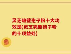 灵芝破壁孢子粉十大功效是(灵芝壳断孢子粉的十项益处)