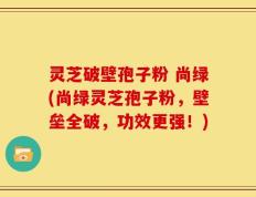 灵芝破壁孢子粉 尚绿(尚绿灵芝孢子粉，壁垒全破，功效更强！)