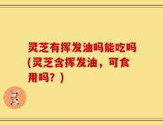 灵芝有挥发油吗能吃吗(灵芝含挥发油，可食用吗？)