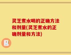 灵芝煮水喝的正确方法和剂量(灵芝煮水的正确剂量和方法)