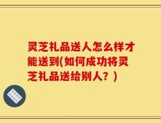 灵芝礼品送人怎么样才能送到(如何成功将灵芝礼品送给别人？)