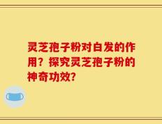 灵芝孢子粉对白发的作用？探究灵芝孢子粉的神奇功效？