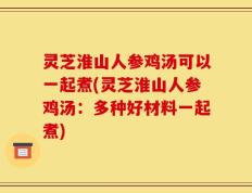 灵芝淮山人参鸡汤可以一起煮(灵芝淮山人参鸡汤：多种好材料一起煮)