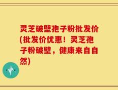 灵芝破壁孢子粉批发价(批发价优惠！灵芝孢子粉破壁，健康来自自然)
