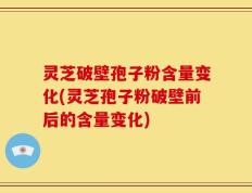 灵芝破壁孢子粉含量变化(灵芝孢子粉破壁前后的含量变化)
