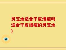 灵芝水适合干皮爆痘吗适合干皮爆痘的灵芝水)