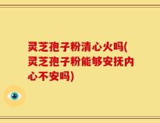 灵芝孢子粉清心火吗(灵芝孢子粉能够安抚内心不安吗)