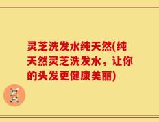 灵芝洗发水纯天然(纯天然灵芝洗发水，让你的头发更健康美丽)
