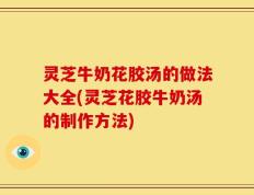 灵芝牛奶花胶汤的做法大全(灵芝花胶牛奶汤的制作方法)