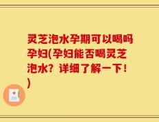 灵芝泡水孕期可以喝吗孕妇(孕妇能否喝灵芝泡水？详细了解一下！)