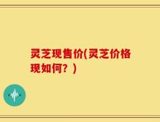 灵芝现售价(灵芝价格现如何？)