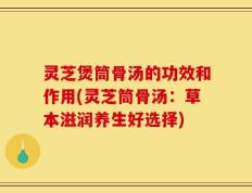灵芝煲筒骨汤的功效和作用(灵芝筒骨汤：草本滋润养生好选择)
