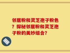 邻居粉和灵芝孢子粉色？探秘邻居粉和灵芝孢子粉的美妙组合？