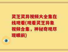 灵芝灵异视频大全集在线观看(观看灵芝异象视频合集，神秘奇观尽现眼前)