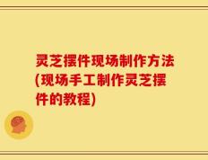 灵芝摆件现场制作方法(现场手工制作灵芝摆件的教程)