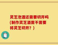 灵芝泡酒还需要切开吗(制作灵芝酒需不需要将灵芝切开？)