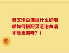灵芝泡白酒加什么好喝呢如何搭配灵芝泡白酒才能更美味？)