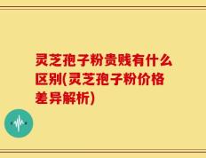 灵芝孢子粉贵贱有什么区别(灵芝孢子粉价格差异解析)