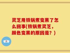 灵芝用铁锅煮变黑了怎么回事(铁锅煮灵芝，颜色变黑的原因是？)
