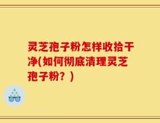 灵芝孢子粉怎样收拾干净(如何彻底清理灵芝孢子粉？)