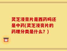 灵芝浸膏片是西药吗还是中药(灵芝浸膏片的药理分类是什么？)
