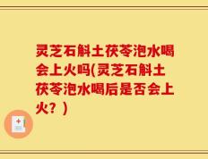灵芝石斛土茯苓泡水喝会上火吗(灵芝石斛土茯苓泡水喝后是否会上火？)