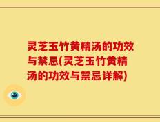 灵芝玉竹黄精汤的功效与禁忌(灵芝玉竹黄精汤的功效与禁忌详解)