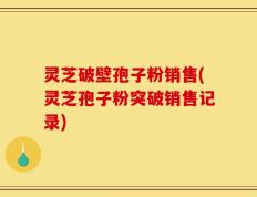 灵芝破壁孢子粉销售(灵芝孢子粉突破销售记录)
