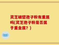 灵芝破壁孢子粉有重属吗(灵芝孢子粉是否属于重金属？)