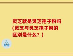 灵芝就是灵芝孢子粉吗(灵芝与灵芝孢子粉的区别是什么？)