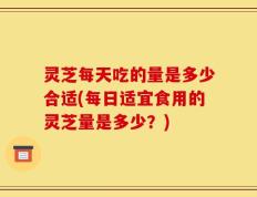 灵芝每天吃的量是多少合适(每日适宜食用的灵芝量是多少？)