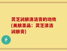 灵芝润肤清洁膏的功效(美肤圣品：灵芝清洁润肤膏)