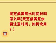 灵芝桑黄煮水时间长吗怎么喝(灵芝桑黄煮水要注意时间，如何饮用？)