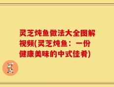 灵芝炖鱼做法大全图解视频(灵芝炖鱼：一份健康美味的中式佳肴)