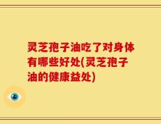 灵芝孢子油吃了对身体有哪些好处(灵芝孢子油的健康益处)