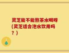 灵芝能不能熬茶水喝呀(灵芝适合泡水饮用吗？)