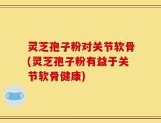 灵芝孢子粉对关节软骨(灵芝孢子粉有益于关节软骨健康)