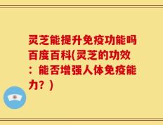 灵芝能提升免疫功能吗百度百科(灵芝的功效：能否增强人体免疫能力？)