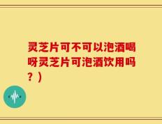 灵芝片可不可以泡酒喝呀灵芝片可泡酒饮用吗？)