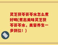 灵芝茯苓芸苓水怎么煮好喝(煮出美味灵芝茯苓芸苓水，美容养生一步到位！)