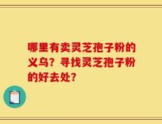 哪里有卖灵芝孢子粉的义乌？寻找灵芝孢子粉的好去处？