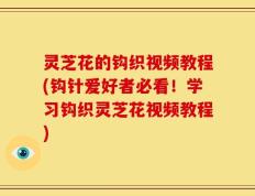 灵芝花的钩织视频教程(钩针爱好者必看！学习钩织灵芝花视频教程)
