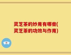 灵芝茶的妙用有哪些(灵芝茶的功效与作用)