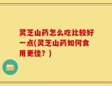 灵芝山药怎么吃比较好一点(灵芝山药如何食用更佳？)