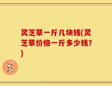 灵芝草一斤几块钱(灵芝草价格一斤多少钱？)