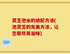 灵芝泡水的绝配方法(泡灵芝的完美方法，让您尝尽其滋味)