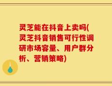 灵芝能在抖音上卖吗(灵芝抖音销售可行性调研市场容量、用户群分析、营销策略)
